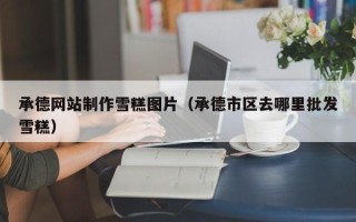 泽州承德网站制作雪糕图片（承德市区去哪里批发雪糕）