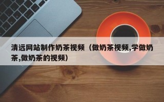 泽州清远网站制作奶茶视频（做奶茶视频,学做奶茶,做奶茶的视频）