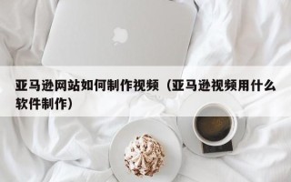 泽州亚马逊网站如何制作视频（亚马逊视频用什么软件制作）